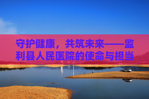 守护健康，共筑未来——监利县人民医院的使命与担当-监利县人民医院官网