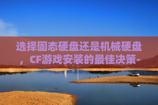 选择固态硬盘还是机械硬盘,CF游戏安装的最佳决策-cf有必要安装到固态硬盘里吗 选择固态硬盘还是机械硬盘,CF游戏安装的最佳决策-cf有必要安装到固态硬盘里吗