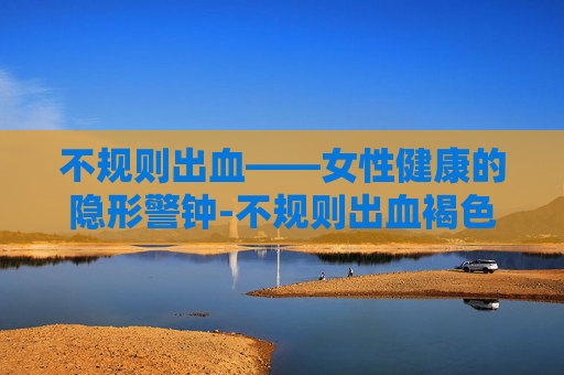 不规则出血——女性健康的隐形警钟-不规则出血褐色分泌物怎么回事