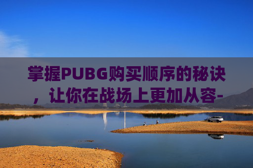 掌握PUBG购买顺序的秘诀，让你在战场上更加从容-pubg购买流程