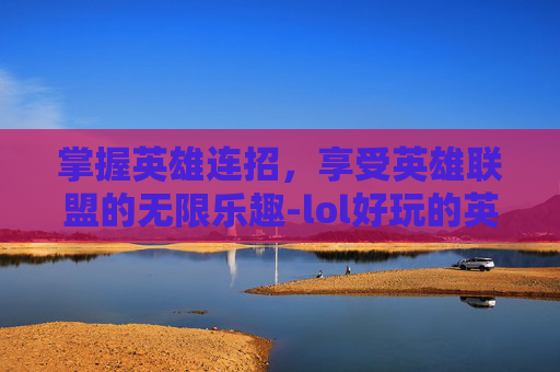 掌握英雄连招，享受英雄联盟的无限乐趣-lol好玩的英雄连招游戏