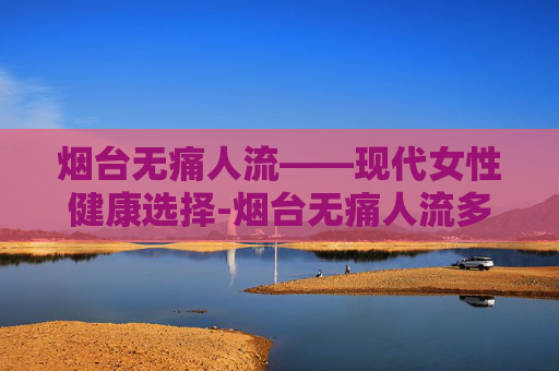烟台无痛人流——现代女性健康选择-烟台无痛人流多少钱