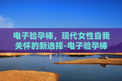 电子验孕棒，现代女性自我关怀的新选择-电子验孕棒多久能测出来怀孕