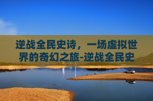 逆战全民史诗，一场虚拟世界的奇幻之旅-逆战全民史诗套