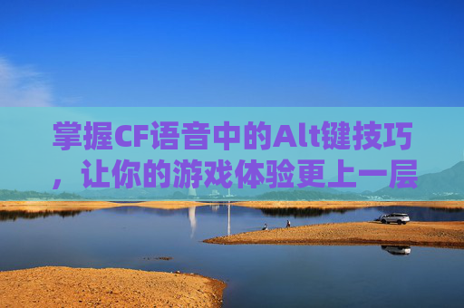 掌握CF语音中的Alt键技巧，让你的游戏体验更上一层楼-端游cf怎么关语音