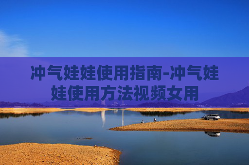 冲气娃娃使用指南-冲气娃娃使用方法视频女用