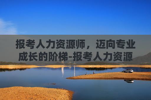 报考人力资源师，迈向专业成长的阶梯-报考人力资源师需要多少钱