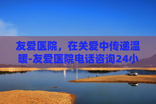 友爱医院，在关爱中传递温暖-友爱医院电话咨询24小时