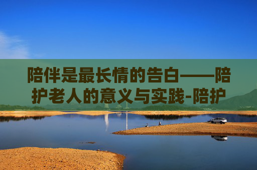 陪伴是最长情的告白——陪护老人的意义与实践-陪护老人的句子 陪伴是最长情的告白——陪护老人的意义与实践-陪护老人的句子