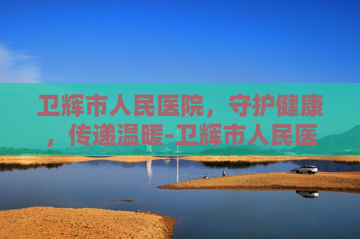 卫辉市人民医院，守护健康，传递温暖-卫辉市人民医院上班时间表