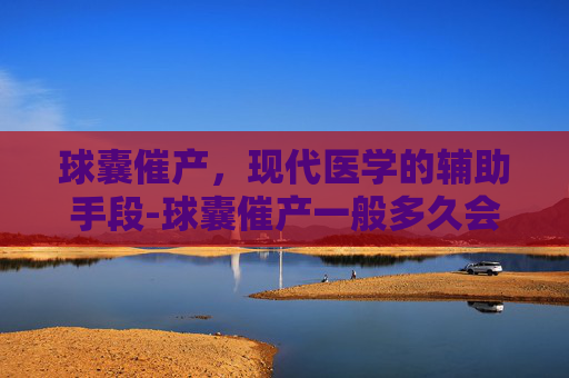 球囊催产，现代医学的辅助手段-球囊催产一般多久会生