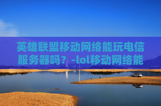 英雄联盟移动网络能玩电信服务器吗？-lol移动网络能玩电信吗