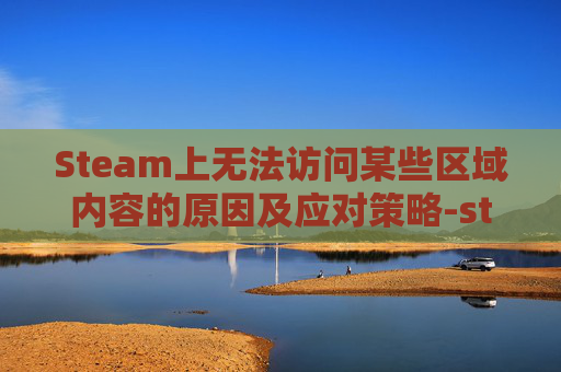 Steam上无法访问某些区域内容的原因及应对策略-steam阿区登录