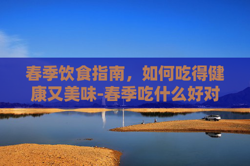 春季饮食指南,如何吃得健康又美味-春季吃什么好对身体好 春季饮食指南,如何吃得健康又美味-春季吃什么好对身体好