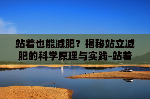站着也能减肥?揭秘站立减肥的科学原理与实践-站着能不能减肥瘦肚子 站着也能减肥?揭秘站立减肥的科学原理与实践-站着能不能减肥瘦肚子