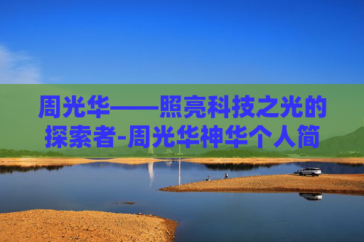 周光华——照亮科技之光的探索者-周光华神华个人简历和成就
