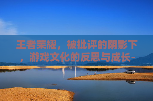 王者荣耀，被批评的阴影下，游戏文化的反思与成长-王者荣耀被批评会怎么样