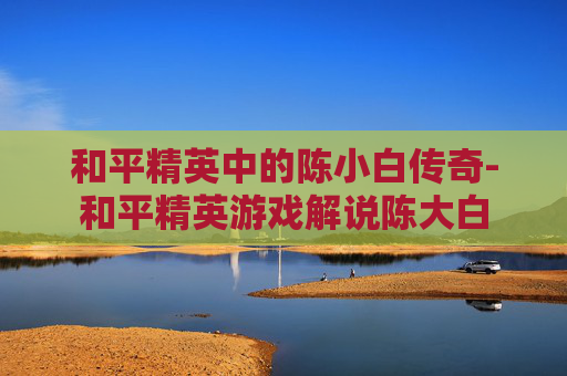 和平精英中的陈小白传奇-和平精英游戏解说陈大白
