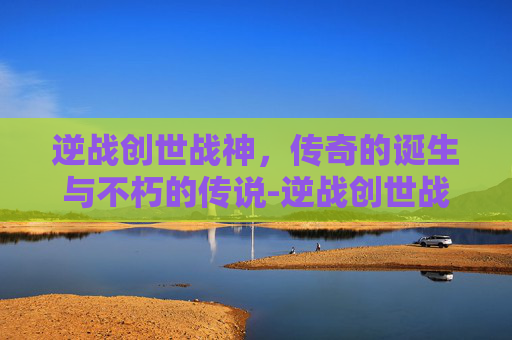 逆战创世战神，传奇的诞生与不朽的传说-逆战创世战神怎么打