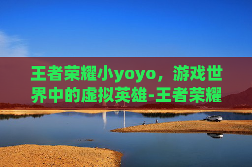 王者荣耀小yoyo，游戏世界中的虚拟英雄-王者荣耀小yoyo怎么开
