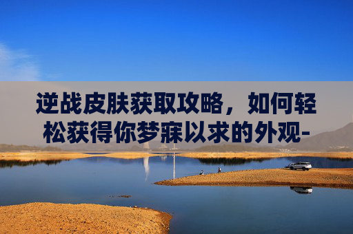逆战皮肤获取攻略，如何轻松获得你梦寐以求的外观-逆战皮肤怎么获得