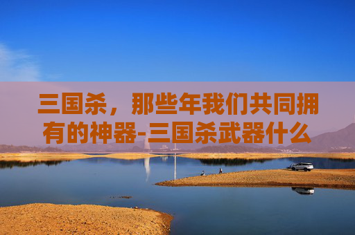 三国杀,那些年我们共同拥有的神器-三国杀武器什么时候能装 三国杀,那些年我们共同拥有的神器-三国杀武器什么时候能装