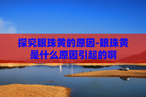 探究眼珠黄的原因-眼珠黄是什么原因引起的啊 探究眼珠黄的原因-眼珠黄是什么原因引起的啊