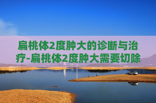 扁桃体2度肿大的诊断与治疗-扁桃体2度肿大需要切除吗