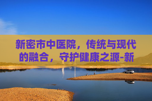 新密市中医院,传统与现代的融合,守护健康之源-新密市中医院医生就医一览表 新密市中医院,传统与现代的融合,守护健康之源-新密市中医院医生就医一览表