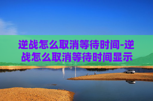 逆战怎么取消等待时间-逆战怎么取消等待时间显示 逆战怎么取消等待时间-逆战怎么取消等待时间显示