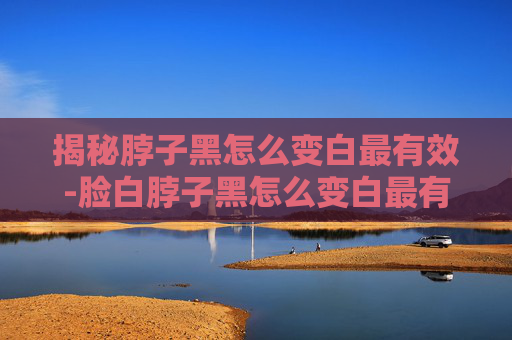 揭秘脖子黑怎么变白最有效-脸白脖子黑怎么变白最有效