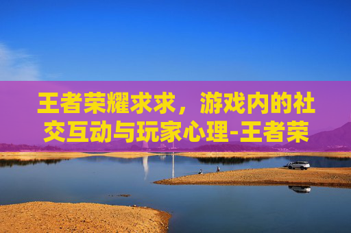 王者荣耀求求，游戏内的社交互动与玩家心理-王者荣耀求求你阻止我