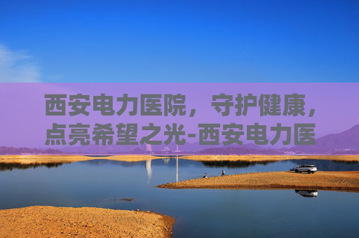 西安电力医院，守护健康，点亮希望之光-西安电力医院地址在哪里