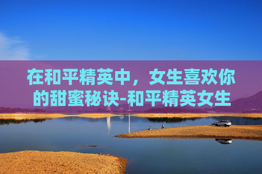 在和平精英中，女生喜欢你的甜蜜秘诀-和平精英女生喜欢的男生名字