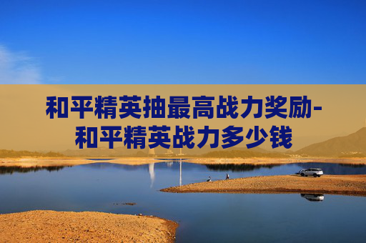 和平精英抽最高战力奖励-和平精英战力多少钱