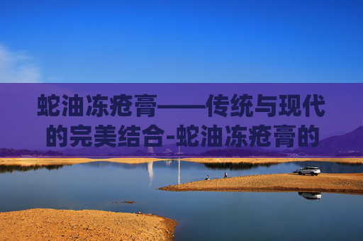 蛇油冻疮膏——传统与现代的完美结合-蛇油冻疮膏的功效与作用