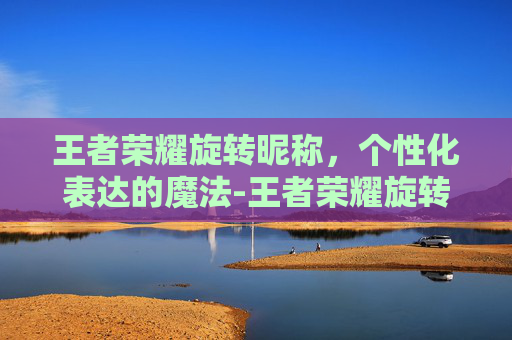 王者荣耀旋转昵称，个性化表达的魔法-王者荣耀旋转昵称怎么弄