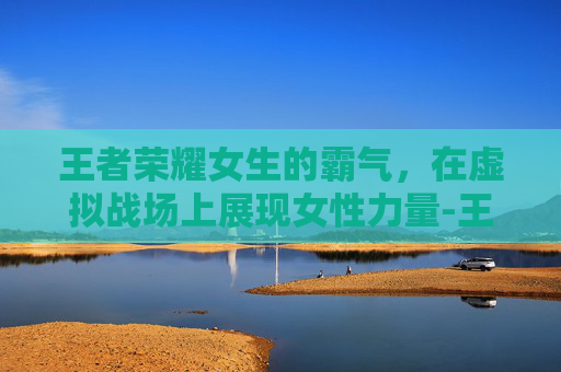 王者荣耀女生的霸气,在虚拟战场上展现女性力量-王者荣耀女生霸气冷酷好听 王者荣耀女生的霸气,在虚拟战场上展现女性力量-王者荣耀女生霸气冷酷好听