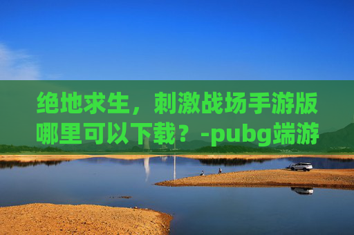 绝地求生,刺激战场手游版哪里可以下载?-pubg端游手游 绝地求生,刺激战场手游版哪里可以下载?-pubg端游手游
