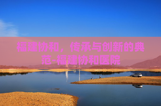 福建协和,传承与创新的典范-福建协和医院 福建协和,传承与创新的典范-福建协和医院