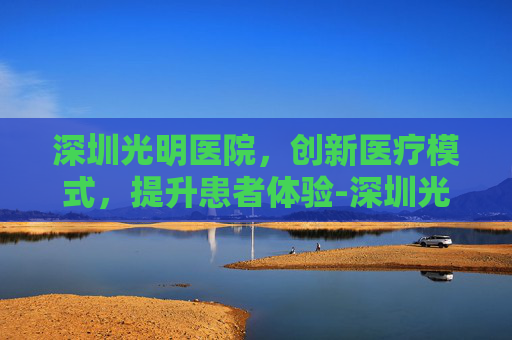 深圳光明医院，创新医疗模式，提升患者体验-深圳光明医院地址