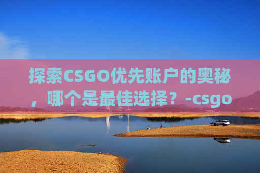 探索CSGO优先账户的奥秘，哪个是最佳选择？-csgo优先账户哪个好一点