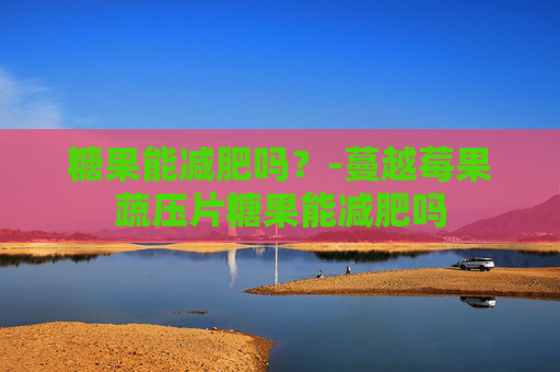 糖果能减肥吗？-蔓越莓果蔬压片糖果能减肥吗
