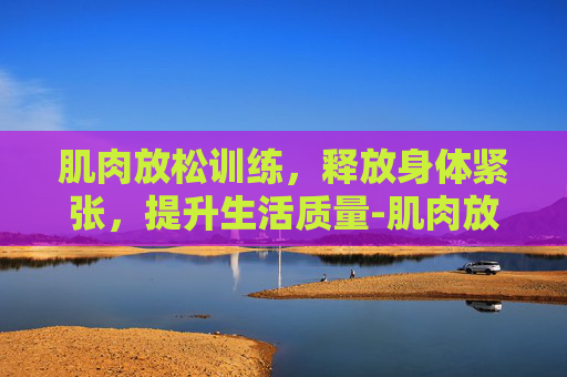 肌肉放松训练，释放身体紧张，提升生活质量-肌肉放松训练视频