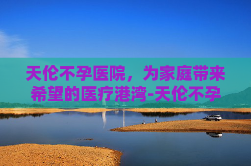 天伦不孕医院，为家庭带来希望的医疗港湾-天伦不孕医院收费高吗