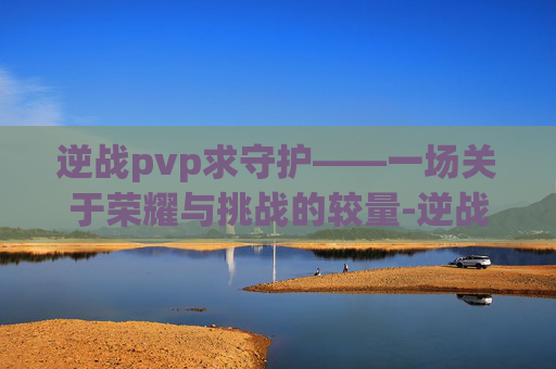逆战pvp求守护——一场关于荣耀与挑战的较量-逆战守护者 逆战pvp求守护——一场关于荣耀与挑战的较量-逆战守护者