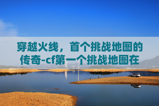 穿越火线，首个挑战地图的传奇-cf第一个挑战地图在哪