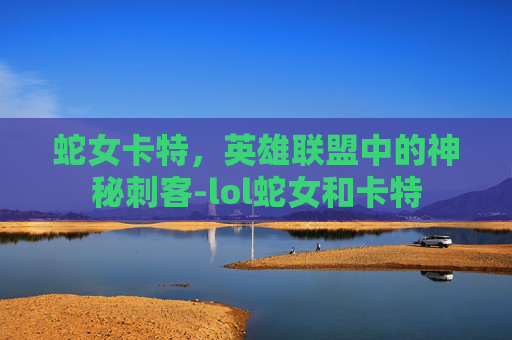 蛇女卡特,英雄联盟中的神秘刺客-lol蛇女和卡特 蛇女卡特,英雄联盟中的神秘刺客-lol蛇女和卡特