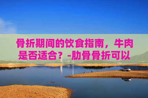 骨折期间的饮食指南，牛肉是否适合？-肋骨骨折可以吃牛肉吗