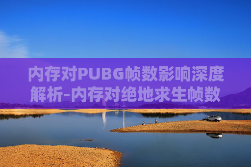 内存对PUBG帧数影响深度解析-内存对绝地求生帧数的影响